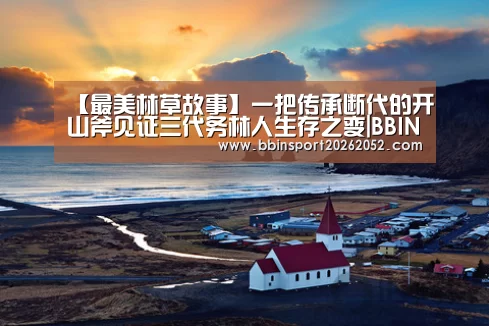 【最美林草故事】一把传承断代的开山斧见证三代务林人生存之变|BBIN体育(图1) BBIN体育